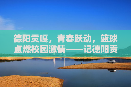 德阳贡嘎，青春跃动，篮球点燃校园激情——记德阳贡嘎学校学生篮球比赛，德阳贡嘎，青春跃动，篮球点燃校园激情——记德阳贡嘎学校学生篮球比赛
