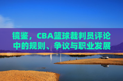 镜鉴,CBA篮球裁判员评论中的规则、争议与职业发展,镜鉴,CBA篮球裁判员评论中的规则、争议与职业发展