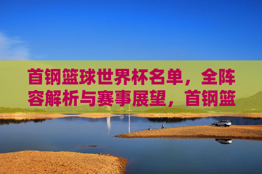 首钢篮球世界杯名单，全阵容解析与赛事展望，首钢篮球世界杯名单全阵容解析与赛事展望