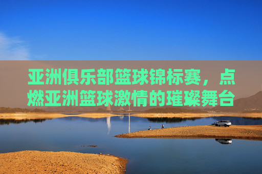 亚洲俱乐部篮球锦标赛,点燃亚洲篮球激情的璀璨舞台,亚洲俱乐部篮球锦标赛,点燃亚洲篮球激情的璀璨舞台