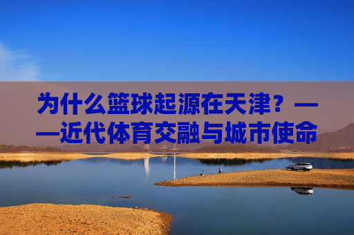 为什么篮球起源在天津?——近代体育交融与城市使命的历史回响,为什么篮球起源在天津?——近代体育交融与城市使命的历史回响