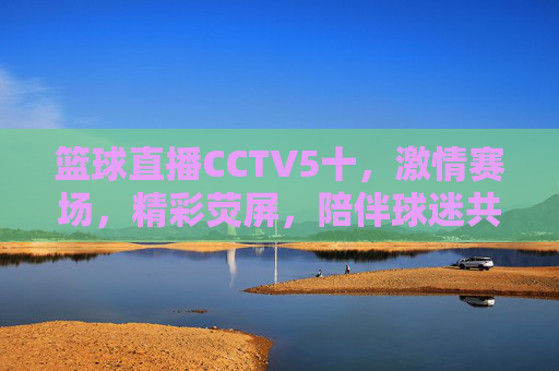 篮球直播CCTV5十,激情赛场,精彩荧屏,陪伴球迷共赴运动盛宴