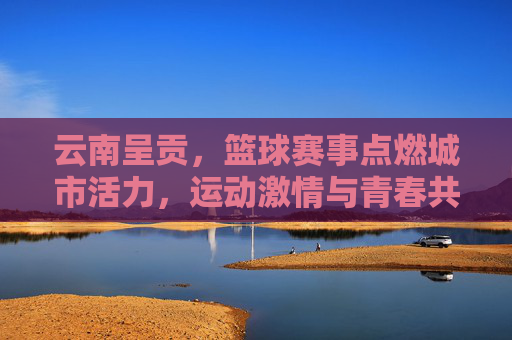 云南呈贡，篮球赛事点燃城市活力，运动激情与青春共鸣的盛宴，云南呈贡篮球赛事点燃城市活力，运动激情与青春共鸣的盛宴