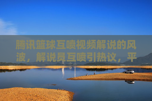 腾讯篮球互喷视频解说的风波,解说员互喷引热议,平台回应与行业反思,腾讯篮球解说互喷风波引热议,平台回应与行业反思