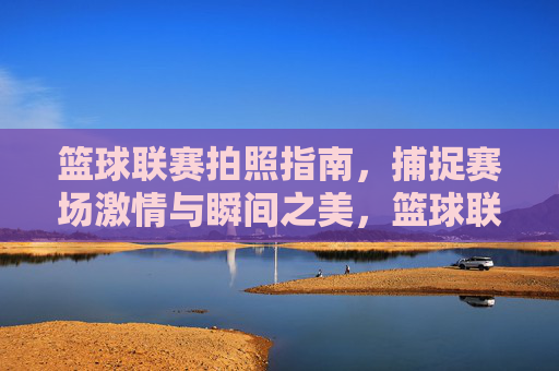篮球联赛拍照指南，捕捉赛场激情与瞬间之美，篮球联赛拍照指南，捕捉赛场激情与瞬间之美