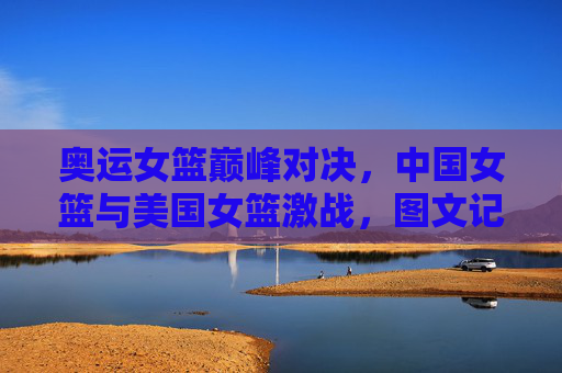 奥运女篮巅峰对决,中国女篮与美国女篮激战,图文记录赛场上的每一次心跳,奥运女篮巅峰对决,中国女篮与美国女篮激战,图文记录赛场上的每一次心跳