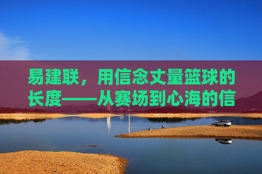 易建联,用信念丈量篮球的长度——从赛场到心海的信仰之旅,易建联,用信念丈量篮球的长度——从赛场到心海的信仰之旅