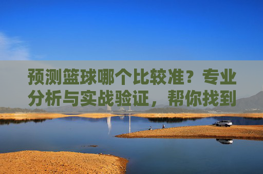 预测篮球哪个比较准?专业分析与实战验证,帮你找到最靠谱的篮球预测方法,篮球预测哪个最准?专业分析与实战验证,帮你找到最靠谱的预测方法