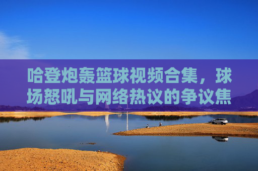 哈登炮轰篮球视频合集,球场怒吼与网络热议的争议焦点,哈登球场怒吼与网络热议的争议焦点,篮球视频合集解析