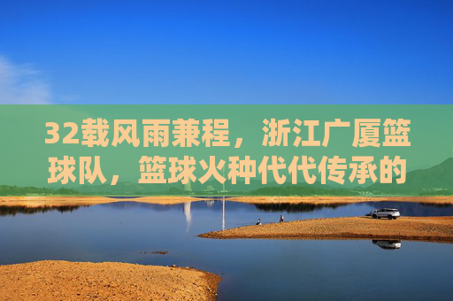 32载风雨兼程，浙江广厦篮球队，篮球火种代代传承的广厦故事，32载风雨兼程，广厦篮球队篮球火种代代传承的故事