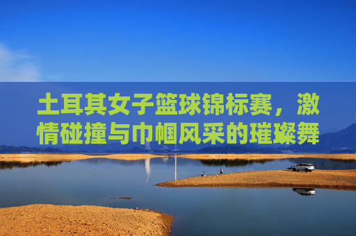 土耳其女子篮球锦标赛,激情碰撞与巾帼风采的璀璨舞台,土耳其女子篮球锦标赛,激情碰撞与巾帼风采的璀璨舞台