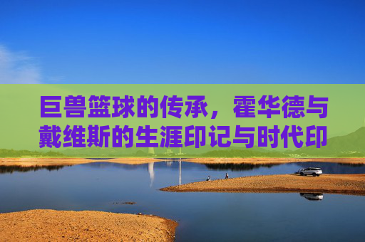 巨兽篮球的传承,霍华德与戴维斯的生涯印记与时代印记,巨兽篮球的传承,霍华德与戴维斯的生涯印记与时代印记