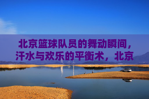 北京篮球队员的舞动瞬间,汗水与欢乐的平衡术,北京篮球队员的舞动瞬间,汗水与欢乐的平衡术