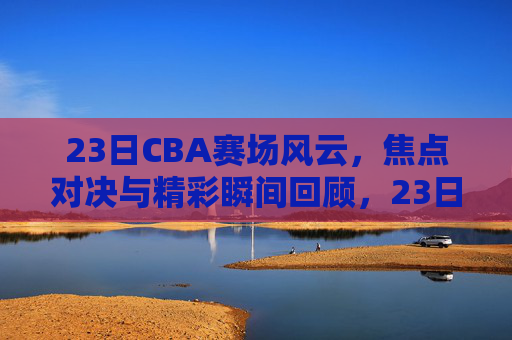 23日CBA赛场风云,焦点对决与精彩瞬间回顾,23日CBA赛场风云,焦点对决与精彩瞬间回顾