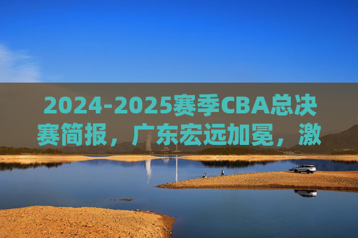 2024-2025赛季CBA总决赛简报，广东宏远加冕，激烈对决尽显王者风范，2024-2025赛季CBA总决赛，广东宏远加冕，激烈对决尽显王者风范