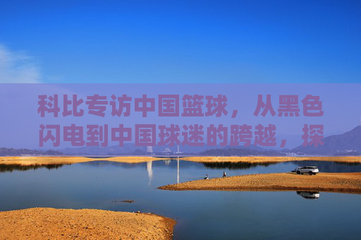 科比专访中国篮球,从黑色闪电到中国球迷的跨越,探寻中国篮球的崛起之路与未来展望,科比专访中国篮球,从黑色闪电到球迷跨越,探寻崛起之路与未来展望