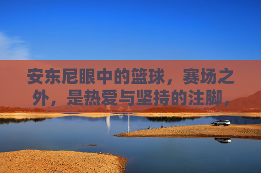 安东尼眼中的篮球，赛场之外，是热爱与坚持的注脚，安东尼眼中的篮球，赛场之外，是热爱与坚持的注脚