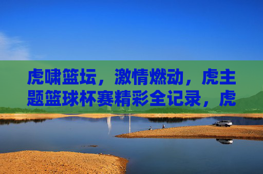 虎啸篮坛，激情燃动，虎主题篮球杯赛精彩全记录，虎啸篮坛，激情燃动，虎主题篮球杯赛精彩全记录