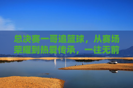 总决赛一哥追篮球，从赛场荣耀到热爱传承，一往无前的篮球魂，总决赛一哥追篮球，从赛场荣耀到热爱传承，一往无前的篮球魂