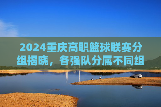 2024重庆高职篮球联赛分组揭晓,各强队分属不同组别,赛事精彩看点提前揭晓,2024重庆高职篮球联赛分组揭晓 各强队分属不同组别 赛事精彩看点提前揭晓