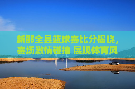 新邵全县篮球赛比分揭晓，赛场激情碰撞 展现体育风采，新邵全县篮球赛比分揭晓，赛场激情碰撞 展现体育风采