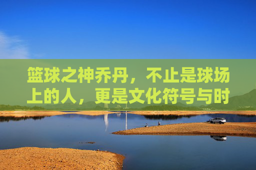 篮球之神乔丹，不止是球场上的人，更是文化符号与时代传奇，篮球之神乔丹，不止球场上传奇，更是文化符号的时代印记