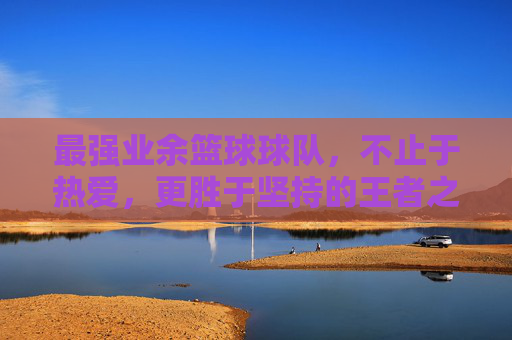 最强业余篮球球队,不止于热爱,更胜于坚持的王者之师,最强业余篮球球队,不止于热爱,更胜于坚持的王者之师
