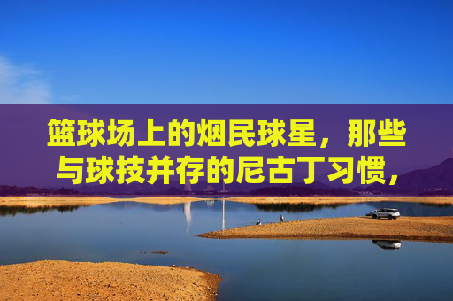 篮球场上的烟民球星，那些与球技并存的尼古丁习惯，篮球场上的烟民球星，那些与球技并存的尼古丁习惯
