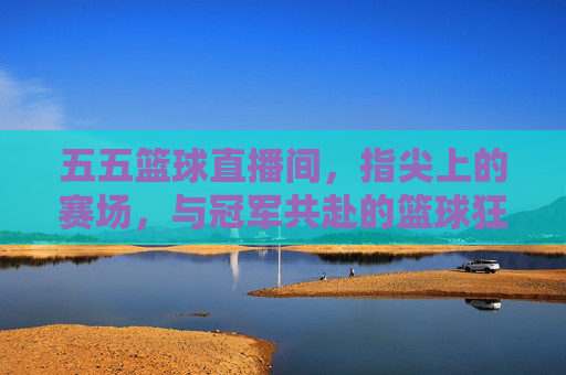 五五篮球直播间,指尖上的赛场,与冠军共赴的篮球狂欢——不止是看球,更是篮球文化的沉浸式体验,五五篮球直播间,指尖上的赛场,共赴篮球狂欢与文化沉浸式体验