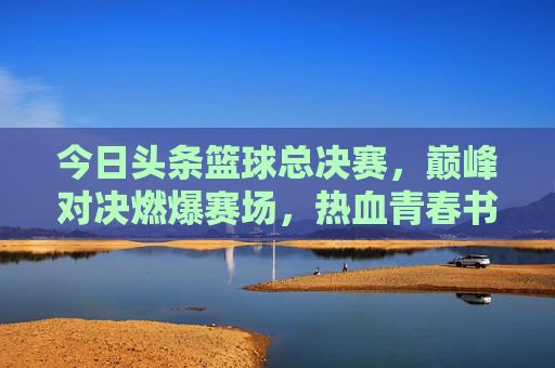 今日头条篮球总决赛，巅峰对决燃爆赛场，热血青春书写传奇，今日头条篮球总决赛，巅峰对决燃爆赛场，热血青春书写传奇