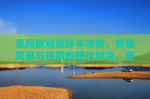 里昂欧冠篮球半决赛,青春风暴与强敌的硬仗对决,里昂欧冠篮球半决赛,青春风暴与强敌的硬仗对决