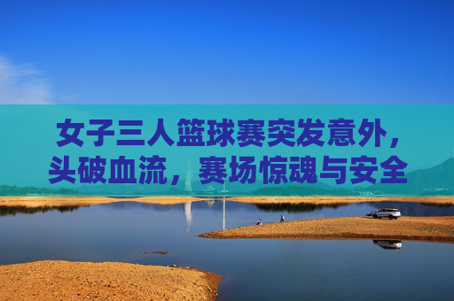 女子三人篮球赛突发意外,头破血流,赛场惊魂与安全反思,女子三人篮球赛突发意外致头破血流 赛场惊魂引安全反思