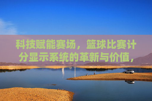 科技赋能赛场,篮球比赛计分显示系统的革新与价值,科技赋能赛场,篮球比赛计分显示系统的革新与价值