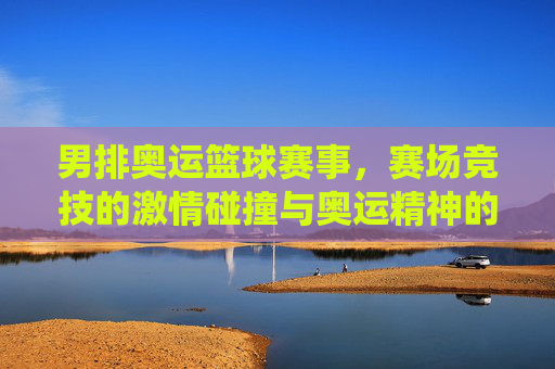 男排奥运篮球赛事，赛场竞技的激情碰撞与奥运精神的彰显，男排奥运赛场竞技碰撞，激情演绎奥运精神的高光彰显