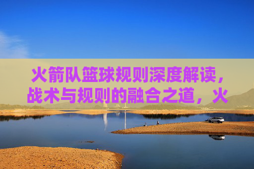 火箭队篮球规则深度解读,战术与规则的融合之道,火箭队篮球规则深度解读,战术与规则的融合之道