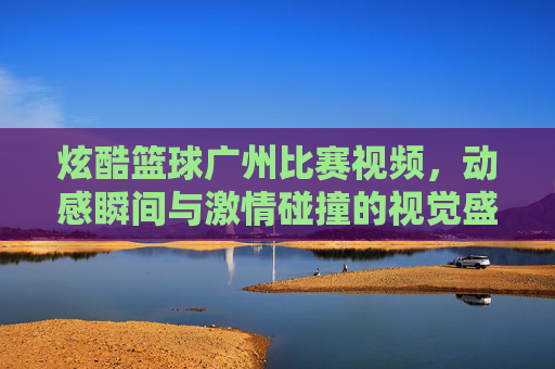 炫酷篮球广州比赛视频,动感瞬间与激情碰撞的视觉盛宴,炫酷篮球广州比赛视频,动感瞬间与激情碰撞的视觉盛宴