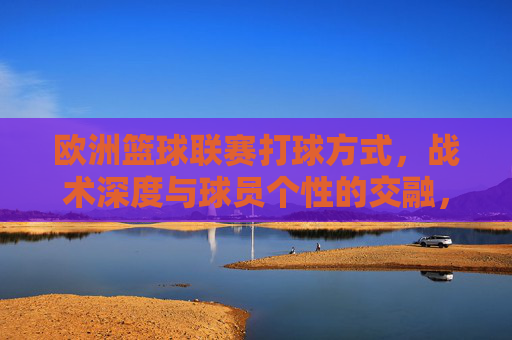 欧洲篮球联赛打球方式，战术深度与球员个性的交融，欧洲篮球联赛，打球方式、战术深度与球员个性的交融