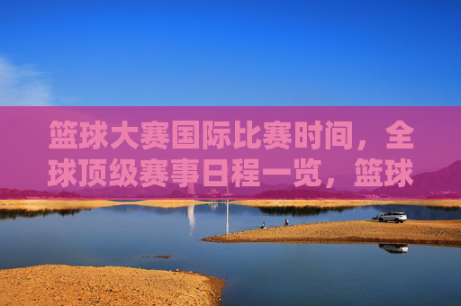 篮球大赛国际比赛时间,全球顶级赛事日程一览,篮球大赛国际比赛时间,全球顶级赛事日程一览