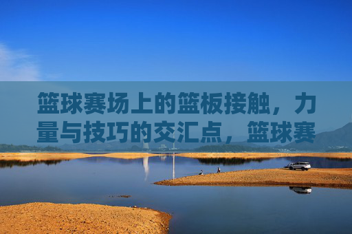 篮球赛场上的篮板接触，力量与技巧的交汇点，篮球赛场篮板接触，力量与技巧的交汇点