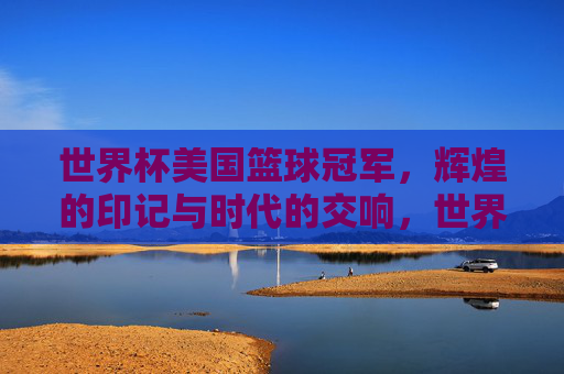 世界杯美国篮球冠军，辉煌的印记与时代的交响，世界杯美国篮球冠军，辉煌的印记与时代的交响