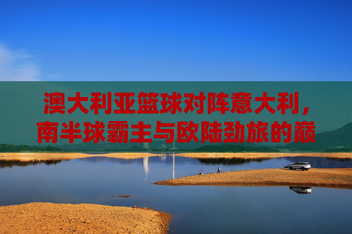 澳大利亚篮球对阵意大利,南半球霸主与欧陆劲旅的巅峰对决,澳大利亚对阵意大利,南半球霸主与欧陆劲旅的巅峰对决