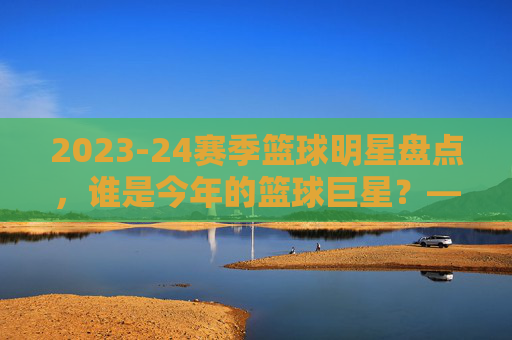 2023-24赛季篮球明星盘点，谁是今年的篮球巨星？——从数据到赛场表现看顶级球员，2023-24赛季篮球巨星盘点，从数据到赛场表现，谁是顶级球员？