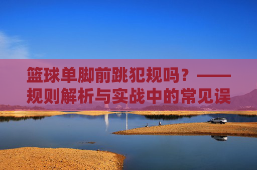篮球单脚前跳犯规吗?——规则解析与实战中的常见误区,篮球单脚前跳犯规吗?——规则解析与实战中的常见误区