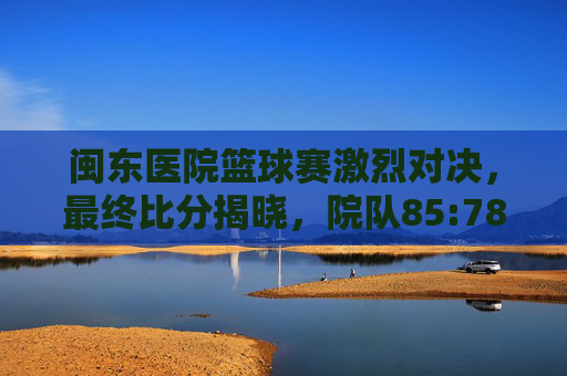 闽东医院篮球赛激烈对决,最终比分揭晓,院队85:78力克医技队,展现团队风采,闽东医院篮球赛,院队85:78力克医技队 激烈对决展现团队风采