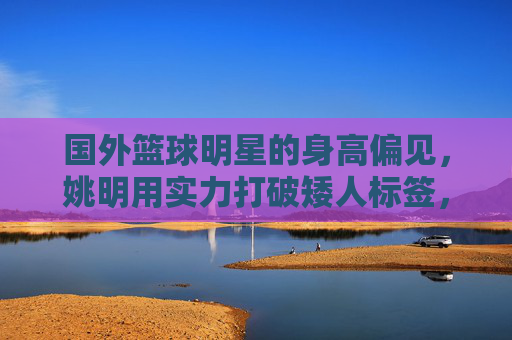 国外篮球明星的身高偏见，姚明用实力打破矮人标签，为何仍有矮的质疑？国外篮球明星的身高偏见，姚明用实力打破矮人标签，为何仍有质疑？