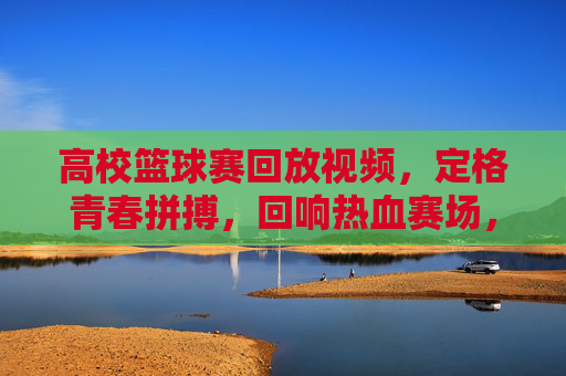 高校篮球赛回放视频，定格青春拼搏，回响热血赛场，高校篮球赛回放视频，定格青春拼搏，回响热血赛场