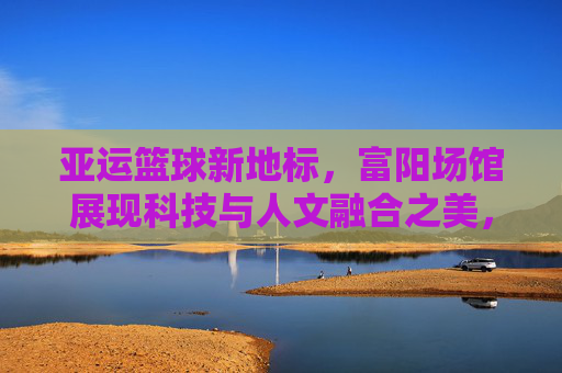 亚运篮球新地标,富阳场馆展现科技与人文融合之美,亚运篮球新地标,富阳场馆科技与人文融合之美