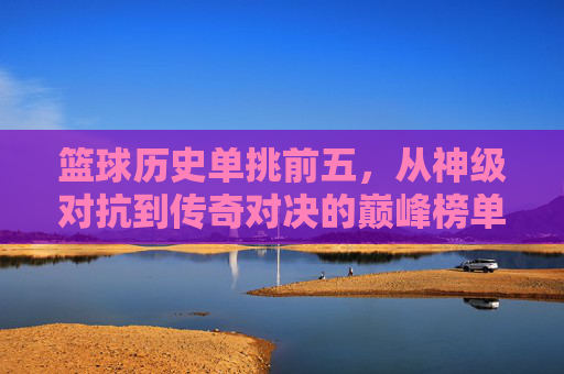 篮球历史单挑前五,从神级对抗到传奇对决的巅峰榜单,篮球历史单挑前五,从神级对抗到传奇对决的巅峰榜单