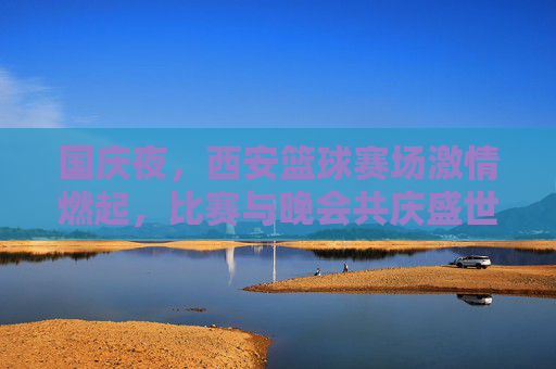国庆夜,西安篮球赛场激情燃起,比赛与晚会共庆盛世华诞,国庆夜西安篮球赛场激情燃起 比赛与晚会共庆盛世华诞