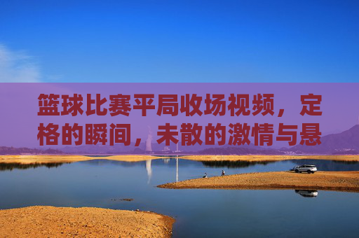 篮球比赛平局收场视频，定格的瞬间，未散的激情与悬念，篮球平局收场，定格瞬间，未散的激情与悬念
